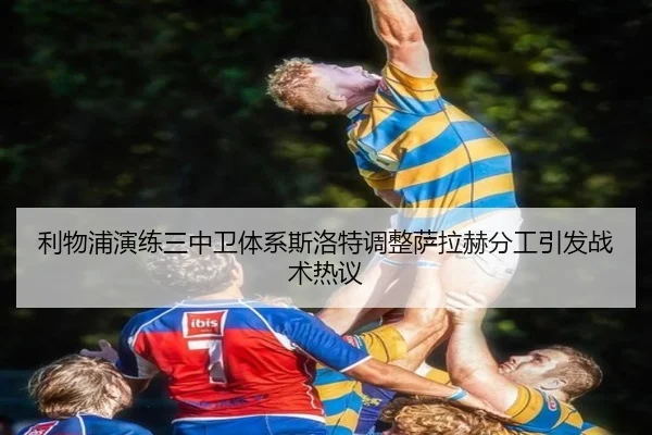 利物浦演练三中卫体系斯洛特调整萨拉赫分工引发战术热议