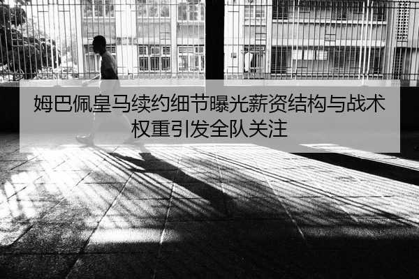 姆巴佩皇马续约细节曝光薪资结构与战术权重引发全队关注