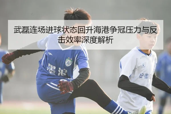 武磊连场进球状态回升海港争冠压力与反击效率深度解析
